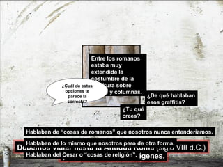 ¿De qué hablaban esos graffitis? Hablaban de “cosas de romanos” que nosotros nunca entenderíamos. Entre los romanos estaba muy extendida la costumbre de la escritura sobre muros y columnas. ¿Tu qué crees? Hablaban de lo mismo que nosotros pero de otra forma. Hablaban del Cesar o “cosas de religión”. ¿Cuál de estas opciones   te parece la correcta? para encontrar sus orígenes. Debemos viajar hasta la Antigua Roma  (siglo VIII d.C.) 