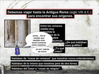 ¿De qué hablaban esos graffitis? Hablaban de “cosas de romanos” que nosotros nunca entenderíamos. Entre los romanos estaba muy extendida la costumbre de la escritura sobre muros y columnas. ¿Tu qué crees? Hablaban de lo mismo que nosotros pero de otra forma. Hablaban del Cesar o “cosas de religión”. mmm… No te olvides que también eran seres humanos como nosotros. ¡A ver!, intenta de nuevo. para encontrar sus orígenes. Debemos viajar hasta la Antigua Roma  (siglo VIII d.C.) 