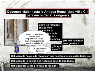 ¿De qué hablaban esos graffitis? Hablaban de “cosas de romanos” que nosotros nunca entenderíamos. Entre los romanos estaba muy extendida la costumbre de la escritura sobre muros y columnas. ¿Tu qué crees? Hablaban de lo mismo que nosotros pero de otra forma. Hablaban del Cesar o “cosas de religión”. mmm… ¿hablaban sólo de eso? Seguramente tenían otras preocupaciones como el trabajo, el amor… ¡A ver!, intenta de nuevo. para encontrar sus orígenes. Debemos viajar hasta la Antigua Roma  (siglo VIII d.C.) 