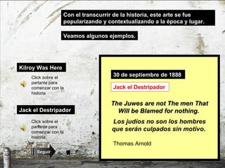 Kilroy Was Here   Con el transcurrir de la historia, este arte se fue popularizando y contextualizando a la época y lugar. Click sobre el parlante para comenzar con la historia Jack el Destripador   Veamos algunos ejemplos. Click sobre el parlante para comenzar con la historia 1943 2ª Guerra Mundial Kilroy was here. Kilroy estuvo aquí. ¿? Kilroy Graffiti 30 de septiembre de 1888   Thomas Arnold   The Juwes are not The men That Will be Blamed for nothing.   Jack el Destripador   Los judíos no son los hombres que serán culpados sin motivo.   Seguir 