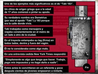 Estos chicos escribían para sus amigos o incluso para sus enemigos.  Los adolescentes empezaron a escribir sus nombres en las paredes de sus barrios, aunque en realidad utilizaban pseudónimos, creándose así una identidad propia en la calle.  A finales de los años '60, el graffiti comienza a tomar la forma como lo conocemos ahora (con todas sus variantes). Conozcamos la historia de “Taki 183 ” Click para empezar Uno de los ejemplos más significativos es el de “Taki 183”.  Un chico de origen griego que a la edad de 17 años comenzó a pintar su apodo.  Estos actos le convirtieron en un referente y poco después cientos de jóvenes empezaron a imitarle. Su verdadero nombre era Demetrius (por eso el apodo “Taki”) y 183 porque era la calle donde vivía. Taki trabajaba como mensajero y viajaba constantemente en el metro de un lado a otro de la ciudad.  En el trayecto estampaba su tag (firma) en todos lados, dentro y fuera del vagón.  Él no lo consideraba como algo malo. En una entrevista cedida New York Times respondió:   “ Simplemente es algo que tengo que hacer. Trabajo, pago mis impuestos y no hago daño a nadie”.  Fin 