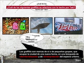 ¿Cuál de los siguientes graffitis se relaciona con lo hecho por Taki? ¿Cuál de los siguientes graffitis se relaciona con lo hecho por Taki? ¿Seguro? Recuerda que Taki estampaba su nombre.  Prueba de nuevo.  ¿Seguro? Recuerda que Taki estampaba su nombre.  Prueba de nuevo.  !!Muy bien!! Los graffitis son marcas de sí o de pequeños grupos, que ocupan la ciudad de una nueva forma, en una búsqueda de  reterritorialización  y de  reinterpretación  del espacio urbano. Seguir 