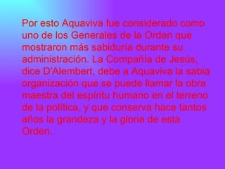 Por esto Aquaviva fue considerado como uno de los Generales de la Orden que mostraron más sabiduría durante su administración. La Compañía de Jesús, dice D'Alembert, debe a Aquaviva la sabia organización que se puede llamar la obra maestra del espíritu humano en el terreno de la política, y que conserva hace tantos años la grandeza y la gloria de esta Orden.  