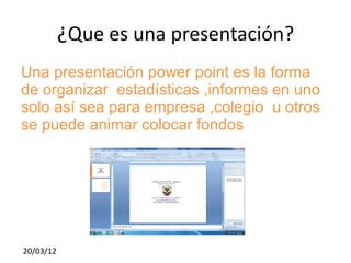 ¿Que es una presentación?
Una presentación power point es la forma
de organizar estadísticas ,informes en uno
solo así sea para empresa ,colegio u otros
se puede animar colocar fondos




20/03/12
 