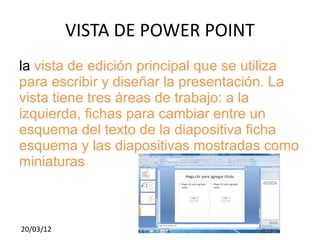 VISTA DE POWER POINT
la vista de edición principal que se utiliza
para escribir y diseñar la presentación. La
vista tiene tres áreas de trabajo: a la
izquierda, fichas para cambiar entre un
esquema del texto de la diapositiva ficha
esquema y las diapositivas mostradas como
miniaturas



20/03/12
 