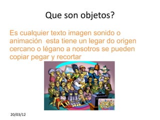 Que son objetos?
Es cualquier texto imagen sonido o
animación esta tiene un legar do origen
cercano o légano a nosotros se pueden
copiar pegar y recortar




20/03/12
 