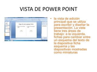 VISTA DE POWER POINT
          • la vista de edición
            principal que se utiliza
            para escribir y diseñar la
            presentación. La vista
            tiene tres áreas de
            trabajo: a la izquierda,
            fichas para cambiar entre
            un esquema del texto de
            la diapositiva ficha
            esquema y las
            diapositivas mostradas
            como miniaturas
 