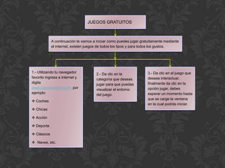 JUEGOS GRATUITOS



             A continuación te vamos a iniciar como puedes jugar gratuitamente mediante
             el internet, existen juegos de todos los tipos y para todos los gustos.




1.- Utilizando tu navegador            2.- Da clic en la             3.- Da clic en el juego que
favorito ingresa a internet y          categoría que deseas          deseas interactuar,
digita                                 jugar para que puedas         finalmente da clic en la
www.juegosjuegos.com, por              visualizar el entorno         opción jugar, debes
ejemplo:                               del juego.                    esperar un momento hasta
                                                                     que se carge la ventana
 Coches
                                                                     en la cual podrás iniciar.
 Chicas

 Acción

 Deporte

 Clásicos

 Naves, etc.
 