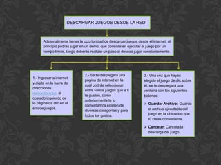 DESCARGAR JUEGOS DESDE LA RED



      Adicionalmente tienes la oportunidad de descargar juegos desde el internet, al
      principio podrás jugar en un demo, que consiste en ejecutar el juego por un
      tiempo límite, luego deberás realizar un paso si deseas jugar constantemente.




                               2.- Se te desplegará una            3.- Una vez que hayas
1.- Ingresar a internet
                               página de internet en la            elegido el juego da clic sobre
y digita en la barra de
                               cual podrás seleccionar             él, se te desplegará una
direcciones
                               entre varios juegos que a ti        ventana con los siguientes
www.yahoo.es, al
                               te gusten, como                     botones:
costado izquierdo de
                               anteriormente te lo
la página da clic en el
                               comentamos existen de                Guardar Archivo: Guarda
enlace juegos.                                                       el archivo ejecutable del
                               diversas categorías y para
                               todos los gustos.                     juego en la ubicación que
                                                                     tú creas conveniente.

                                                                    Cancelar: Cancela la
                                                                     descarga del juego.
 