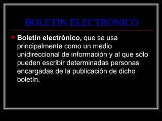 BOLETIN ELECTRONICO
   Boletín electrónico, que se usa
    principalmente como un medio
    unidireccional de información y al que sólo
    pueden escribir determinadas personas
    encargadas de la publicación de dicho
    boletín.
 