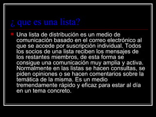 ¿ que es una lista?
   Una lista de distribución es un medio de
    comunicación basado en el correo electrónico al
    que se accede por suscripción individual. Todos
    los socios de una lista reciben los mensajes de
    los restantes miembros, de esta forma se
    consigue una comunicación muy amplia y activa.
    Normalmente en las listas se hacen consultas, se
    piden opiniones o se hacen comentarios sobre la
    temática de la misma. Es un medio
    tremendamente rápido y eficaz para estar al día
    en un tema concreto.
 