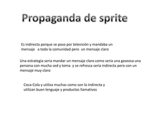 Es indirecta porque se paso por televisión y mandaba un
mensaje a toda la comunidad pero un mensaje claro

Una estrategia seria mandar un mensaje claro como seria una gaseosa una
persona con mucha sed y toma y se refresca seria indirecta pero con un
mensaje muy claro


  Coca-Cola y utiliza muchas como son la indirecta y
  utilizan buen lenguaje y productos llamativos
 