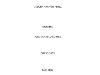 DEBORA ARANGO PEREZ




     NOMBRE


JORGE CAMILO CORTES




    CURSO 1003




     AÑO 2012
 