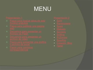 MENU
Presentación 1                       Presentación 2
 Pasos para buscar sitios de web    • Spim
   hosting gratuitos                 • Ransmoware
 Pasos para publicar una pagina     • Spam
   web                               • Malware
 Secuencia para presentar un        • Spyware
   Archivo de Flash                  • Sniffing
 Secuencia para presentar un        • PcZombie
   archivo de video                  • Spoofing
 Pasos para presentar una grafica   • Creación Blog
   o archivo de excel
                                     • Tablet
 Pasos para combinar
   correspondencia
 