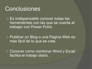 Conclusiones
   Es indispensable conocer todas las
    herramientas con las que se cuenta al
    trabajar con Power Point.

   Publicar un Blog o una Pagina Web es
    mas fácil de lo que se cree.

   Conocer como combinar Word y Excel
    facilita el trabajo diario.
 