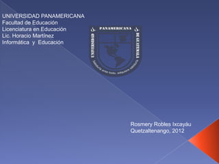 UNIVERSIDAD PANAMERICANA
Facultad de Educación
Licenciatura en Educación
Lic. Horacio Martínez
Informática y Educación




                            Rosmery Robles Ixcayáu
                            Quetzaltenango, 2012
 
