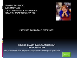 UNIVERSIDAD GALILEO
 SUGER MONTANO
 CURSO: SEMINARIO DE INFORMATICA
 HORARIO : SABADOS DE 7:00 A 9:00




                   PROYECTO POWER POINT PARTE DOS




                 NOMBRE: BLANCA ISABEL MARTINEZ CHUN
                         CARNE: IDE 0510488
http://www.slideshare.net/Isabelita10/proyecto-power-point-parte-dos

                                                                       MENU
 