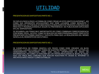 UTILIDAD
PRESENTACION DE DIAPOSITIVAS PARTE NO. 1

SE EXPLICA PASO A PASO LA FORMA DE COMO CREAR UN SITIO GRATIS EN INTERNET , ASI
COMO SUS DIFERENTES APLICACIONES QUE DEBE LLEVARSE COMO REQUISITO Y
MOSTRARLE AL LECTOR QUE ES BIEN SENCILLO REALIZAR ESTE PROCESO, CON UNA GUIA
PRACTICA Y PESONALIZANDOLA SEGÚN SU PREFERENCIA DE PUBLICACION EXPLICADO
EN LAS DIAPOSITIVAS.
SE DESARROLLAN TEMAS MUY IMPORTANTES DE COMO COMBINAR CORRESPONDENCIA
CON WORD, EXCEL, ACCESS. COMO SE REALIZA UN VIDEO PERSONALIZADO TODO ESTO
PRESENTADO EN FORMA GRAFICA Y EXPLICITA PARA QUE LA REALIZACION DEL MISMO
SENCILLA AL MOMENTO DE EJECUTARLO.

PRESENTACION DE DIAPOSITIVAS PARTE NO. 2

SE EJEMPLIFICA DE FORMA GRAFICA LOS PASOS COMO DEBE CREARSE UN BLOG
PERSONAL, LLEVAR A CABO LOS TEMAS DE NUESTRO INTERES Y DARLE AL LECTOR LAS
HERRAMIENTAS NECESARIAS PARA QUE HALLA APORTACION DE IDEAS DE
INFORMACION, ASI COMO LA VITACORA DE LAS VISITAS REALIZADAS AL BLOG, AL IGUAL
QUE LOS VIRUS MAS COMUNES QUE ATACAN NUESTRAN PC DESDE EL INTERNET O
ARCHIVOS INFECTADOSY COMO EVITARLOS.




                                                                        MENU
                                       Viernes 12 de Agosto de 2011
 