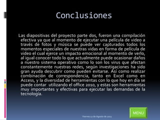 Conclusiones

Las diapositivas del proyecto parte dos, fueron una compilación
 efectiva ya que al momento de ejecutar una película de video a
 través de fotos y música se puede ver capturados todos los
 momentos especiales de nuestras vidas en forma de película de
 video el cual ejerce un impacto emocional al momento de verlo,
 al igual conocer todo lo que actualmente puede ocasionar daños
 a nuestro sistema operativo como lo son los virus que afectan
 constantemente nuestras redes, según investigaciones ha sido
 gran ayuda descubrir como pueden evitarse. Así como realizar
 combinación de correspondencia, tanto en Excel como en
 Access, y la diversidad de herramientas con lo que hoy en día se
 puede contar utilizando el office 2010, y estas son herramientas
 muy importantes y efectivas para ejecutar las demandas de la
 tecnología.



                                                               MENU
                                Viernes 12 de Agosto de 2011
 