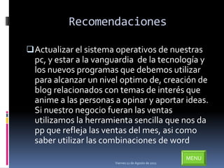 Recomendaciones

 Actualizar el sistema operativos de nuestras
  pc, y estar a la vanguardia de la tecnología y
  los nuevos programas que debemos utilizar
  para alcanzar un nivel optimo de, creación de
  blog relacionados con temas de interés que
  anime a las personas a opinar y aportar ideas.
  Si nuestro negocio fueran las ventas
  utilizamos la herramienta sencilla que nos da
  pp que refleja las ventas del mes, asi como
  saber utilizar las combinaciones de word
                                                      MENU
                       Viernes 12 de Agosto de 2011
 