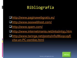 Bibliografía

 http://www.paginawebgratis.es/
 http://www.000webhost.com/
 http://www.spam.com/
 http://www.internetmania.net/int0/int93.htm
 http://www.taringa.net/posts/info/8619119/E
  vita-un-PC-zombie.html



                                                     MENU
                      Viernes 12 de Agosto de 2011
 