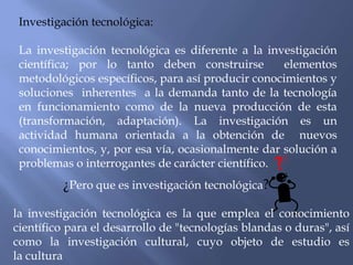 Investigación tecnológica:

 La investigación tecnológica es diferente a la investigación
 científica; por lo tanto deben construirse         elementos
 metodológicos específicos, para así producir conocimientos y
 soluciones inherentes a la demanda tanto de la tecnología
 en funcionamiento como de la nueva producción de esta
 (transformación, adaptación). La investigación es un
 actividad humana orientada a la obtención de nuevos
 conocimientos, y, por esa vía, ocasionalmente dar solución a
 problemas o interrogantes de carácter científico.
         ¿Pero que es investigación tecnológica?

la investigación tecnológica es la que emplea el conocimiento
científico para el desarrollo de "tecnologías blandas o duras", así
como la investigación cultural, cuyo objeto de estudio es
la cultura
 