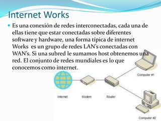Internet Works
 Es una conexión de redes interconectadas, cada una de
 ellas tiene que estar conectadas sobre diferentes
 software y hardware, una forma típica de internet
 Works es un grupo de redes LAN’s conectadas con
 WAN’s. Si una subred le sumamos host obtenemos una
 red. El conjunto de redes mundiales es lo que
 conocemos como internet.
 