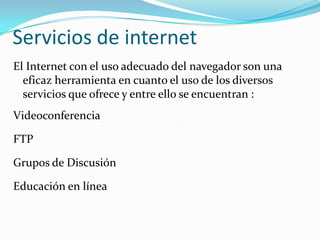 Servicios de internet
El Internet con el uso adecuado del navegador son una
  eficaz herramienta en cuanto el uso de los diversos
  servicios que ofrece y entre ello se encuentran :
Videoconferencia

FTP

Grupos de Discusión

Educación en línea
 