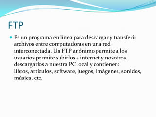 FTP
 Es un programa en línea para descargar y transferir
 archivos entre computadoras en una red
 interconectada. Un FTP anónimo permite a los
 usuarios permite subirlos a internet y nosotros
 descargarlos a nuestra PC local y contienen:
 libros, artículos, software, juegos, imágenes, sonidos,
 música, etc.
 