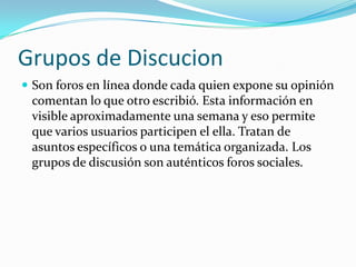 Grupos de Discucion
 Son foros en línea donde cada quien expone su opinión
 comentan lo que otro escribió. Esta información en
 visible aproximadamente una semana y eso permite
 que varios usuarios participen el ella. Tratan de
 asuntos específicos o una temática organizada. Los
 grupos de discusión son auténticos foros sociales.
 