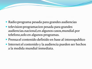  Radio:programa pesada para grandes audiencias
 televisi0n:programacion pesada para grandes
  audiencias.nacional,en algunos casos,mundial.por
  telefono,solo en algunos programas.
 Prensa:el contenido definido en base al interespublico
 Internet:el contenido y la audiencia pueden ser hechos
  a la medida mundial inmediata.
 
