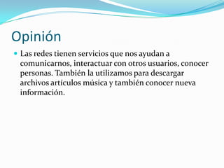 Opinión
 Las redes tienen servicios que nos ayudan a
 comunicarnos, interactuar con otros usuarios, conocer
 personas. También la utilizamos para descargar
 archivos artículos música y también conocer nueva
 información.
 