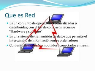 Que es Red
 Es un conjunto de operaciones centralizadas o
  distribuidas, con el fin de compartir recursos
  “Hardware y software”
 Es un sistema de transmisión de datos que permite el
  intercambio de información entre ordenadores
 Conjunto de nodos “computador” conectados entre si.
 