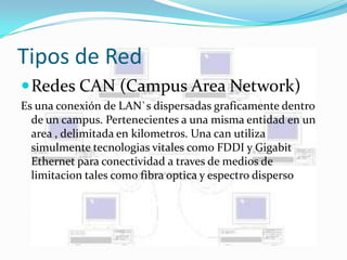 Tipos de Red
 Redes CAN (Campus Area Network)
Es una conexión de LAN`s dispersadas graficamente dentro
  de un campus. Pertenecientes a una misma entidad en un
  area , delimitada en kilometros. Una can utiliza
  simulmente tecnologias vitales como FDDI y Gigabit
  Ethernet para conectividad a traves de medios de
  limitacion tales como fibra optica y espectro disperso
 