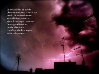La electricidad se puede
observar de forma natural por
medio de los fenómenos
atmosféricos , como un
ejemplo los rayos , que son
descargas eléctricas
producidas por la
transferencia de energías
entre la ionosfera .
 