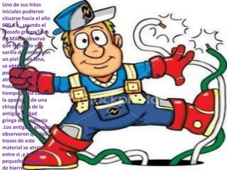 Uno de sus hitos
iniciales pudieron
situarse hacia el año
600 a.c , cuando el
filosofo griego Tales
de Mileto observó
que frotando una
varilla de ámbar con
un piel o con lana,
se obtenían
pequeñas cargas que
atraían objetos, y
frotando mucho
tiempo podía causar
la aparición de una
chispa cerca de la
antigua ciudad
griega de magnesia
.Los antiguos griegos
observaron que los
trozos de este
material se atrain
entre si ,y tambien a
pequeños objetos
de hierro
 