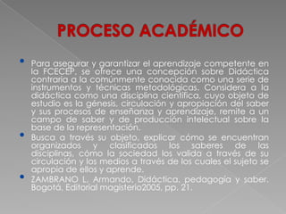 •   Para asegurar y garantizar el aprendizaje competente en
    la FCECEP, se ofrece una concepción sobre Didáctica
    contraria a la comúnmente conocida como una serie de
    instrumentos y técnicas metodológicas. Considera a la
    didáctica como una disciplina científica, cuyo objeto de
    estudio es la génesis, circulación y apropiación del saber
    y sus procesos de enseñanza y aprendizaje, remite a un
    campo de saber y de producción intelectual sobre la
    base de la representación.
•   Busca a través su objeto, explicar cómo se encuentran
    organizados y clasificados los saberes de las
    disciplinas, cómo la sociedad los valida a través de su
    circulación y los medios a través de los cuales el sujeto se
    apropia de ellos y aprende.
•   ZAMBRANO L, Armando, Didáctica, pedagogía y saber.
    Bogotá, Editorial magisterio2005, pp. 21.
 
