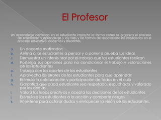 Un aprendizaje centrado en el estudiante impacta la forma como se organiza el proceso
    de enseñanza y aprendizaje y los roles y las formas de relacionarse los implicados en el
    proceso educativo: docentes y discentes.

a.   Un docente motivador:
b.   Anima a los estudiantes a pensar y a poner a prueba sus ideas
c.   Demuestra un interés real por el trabajo que los estudiantes realizan
d.   Posterga sus opiniones para no condicionar el trabajo y valoraciones
     de los estudiantes
e.   Trabaja con los aportes de los estudiantes
f.   Aprovecha los errores de los estudiantes para que aprendan
g.   Estimula la colaboración y participación de todos en el aula
h.   Garantiza que cada estudiante sea respetado, escuchado y valorado
     por los demás
i.   Valora las ideas creativas y acepta las decisiones de los estudiantes
j.   Estimula a los estudiantes a la acción y comparte riesgos
k.   Interviene para aclarar dudas y enriquecer la visión de los estudiantes.
 