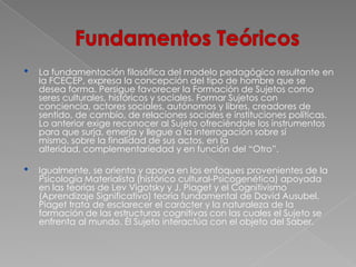 •   La fundamentación filosófica del modelo pedagógico resultante en
    la FCECEP, expresa la concepción del tipo de hombre que se
    desea forma. Persigue favorecer la Formación de Sujetos como
    seres culturales, históricos y sociales. Formar Sujetos con
    conciencia, actores sociales, autónomos y libres, creadores de
    sentido, de cambio, de relaciones sociales e instituciones políticas.
    Lo anterior exige reconocer al Sujeto ofreciéndole los instrumentos
    para que surja, emerja y llegue a la interrogación sobre sí
    mismo, sobre la finalidad de sus actos, en la
    alteridad, complementariedad y en función del “Otro”.

•   Igualmente, se orienta y apoya en los enfoques provenientes de la
    Psicología Materialista (histórico cultural-Psicogenética) apoyada
    en las teorías de Lev Vigotsky y J. Piaget y el Cognitivismo
    (Aprendizaje Significativo) teoría fundamental de David Ausubel.
    Piaget trata de esclarecer el carácter y la naturaleza de la
    formación de las estructuras cognitivas con las cuales el Sujeto se
    enfrenta al mundo. Él Sujeto interactúa con el objeto del Saber.
 