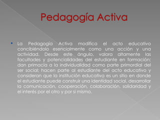 •   La Pedagogía Activa modifica el acto educativo
    concibiéndolo esencialmente como una acción y una
    actividad. Desde este ángulo, valora altamente las
    facultades y potencialidades del estudiante en formación;
    dan primacía a la individualidad como parte primordial del
    ser social; hacen parte al estudiante del acto educativo y
    consideran que la institución educativa es un sitio en donde
    el estudiante puede construir una identidad social, desarrollar
    la comunicación, cooperación, colaboración, solidaridad y
    el interés por el otro y por si mismo.
 