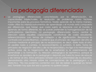    La pedagogía diferenciada caracterizada por la diferenciación, las
    capacidades intelectuales, la resolución de problemas como factores
    importantes para los procesos formativos. Nadie aprende de la misma manera,
    nadie utiliza los mismos instrumentos de aprendizaje y el mundo está compuesto
    por diferencias, que hacen que cada sujeto se relacione con el mundo y
    aprenda de forma diferente. No se puede pretender la homogenización de los
    particularismos identitarios. La pedagogía diferenciada busca centrar la
    atención sobre aquellas capacidades constitutivas de cada estudiante,
    referenciándolas con temas de cohesión y de significación. Reconoce la
    contradicción poder/libertad, y sostiene que el principio de negación del otro se
    controla mediante el principio de no reciprocidad, es decir, darle todo al otro,
    sin pedirle nada a cambio, ni reconocimiento, ni sumisión, ni éxito. Toma los
    principios de negación del otro y de no reciprocidad y los liga a la metodología
    activa, pasa de la hegemonía de la enseñanza a la preeminencia del
    aprendizaje y la formación. Su relación pedagógica es asimétrica, porque la
    enseñanza se apodera de lo pedagógico dejando por fuera la tarea de educar
    y de formar al otro. Estos principios rompen con la uniformidad de los discursos,
    demandando otra mirada sobre las concepciones de lo pedagógico y lo
    didáctico. “No nos podemos contentar con dar de beber a quienes ya tienen
    sed. También hay que dar sed a quienes no quieren beber
 