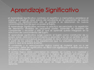el Aprendizaje Significativo contrario al repetitivo o memorístico establece el
papel que juega el saber previo del estudiante en la adquisición de nuevos
saberes. La significatividad sólo es posible si se relacionan los nuevos
conocimientos con los que ya posee el Sujeto.
El Aprendizaje Significativo rechaza la práctica secuenciada y la repetición
de elementos divididos en pequeñas partes. Aprender es sinónimo de
comprender y recordar y sólo lo que se aprende queda integrado en la
estructura de conocimientos del Sujeto.
El aprendizaje significativo surge cuando el Sujeto como constructor de su
propio saber, relaciona los conceptos a aprender y les da un sentido a partir
de la estructura conceptual que ya posee. Es decir, construye nuevos saberes
a partir de los saberes y las experiencias que ha adquirido anteriormente
sobre lo que se le quiere enseñar.
El contenido y su estructuración lógica como el material que va a ser
aprendido, debe ser significativo, es decir con significado y sentido para que
el Sujeto lo internalice.
El sentido lógico debe caracterizar los saberes, en cuanto a su claridad y
verosimilitud, organización, evidencia y lógica. El sentido psicológico se
relaciona con la comprensión que se alcanza de los saberes a partir del
desarrollo psicológico del aprendiz y de sus experiencias previas. Aprender
entonces, es realizar el tránsito del sentido lógico al sentido psicológico, hacer
que un saber intrínsecamente lógico se haga significativo para quien
aprende.
 