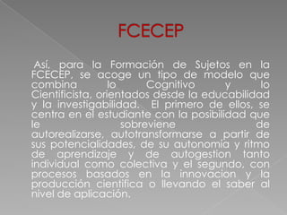 Así, para la Formación de Sujetos en la
FCECEP, se acoge un tipo de modelo que
combina           lo      Cognitivo    y      lo
Cientificista, orientados desde la educabilidad
y la investigabilidad. El primero de ellos, se
centra en el estudiante con la posibilidad que
le                   sobreviene              de
autorealizarse, autotransformarse a partir de
sus potencialidades, de su autonomía y ritmo
de aprendizaje y de autogestion tanto
individual como colectiva y el segundo, con
procesos basados en la innovacion y la
producción cientifica o llevando el saber al
nivel de aplicación.
 