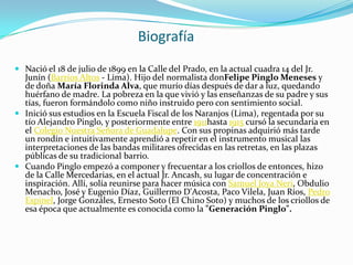 Biografía
 Nació el 18 de julio de 1899 en la Calle del Prado, en la actual cuadra 14 del Jr.
  Junín (Barrios Altos - Lima). Hijo del normalista donFelipe Pinglo Meneses y
  de doña María Florinda Alva, que murío días después de dar a luz, quedando
  huérfano de madre. La pobreza en la que vivió y las enseñanzas de su padre y sus
  tías, fueron formándolo como niño instruido pero con sentimiento social.
 Inició sus estudios en la Escuela Fiscal de los Naranjos (Lima), regentada por su
  tío Alejandro Pinglo, y posteriormente entre 1911hasta 1915 cursó la secundaria en
  el Colegio Nuestra Señora de Guadalupe. Con sus propinas adquirió más tarde
  un rondín e intuitivamente aprendió a repetir en el instrumento musical las
  interpretaciones de las bandas militares ofrecidas en las retretas, en las plazas
  públicas de su tradicional barrio.
 Cuando Pinglo empezó a componer y frecuentar a los criollos de entonces, hizo
  de la Calle Mercedarias, en el actual Jr. Ancash, su lugar de concentración e
  inspiración. Allí, solía reunirse para hacer música con Samuel Joya Neri, Obdulio
  Menacho, José y Eugenio Díaz, Guillermo D'Acosta, Paco Vilela, Juan Ríos, Pedro
  Espinel, Jorge Gonzáles, Ernesto Soto (El Chino Soto) y muchos de los criollos de
  esa época que actualmente es conocida como la "Generación Pinglo".
 