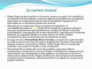 Su carrera musical
 Felipe Pinglo tocaba la guitarra a la inversa, porque era zurdo. No cambiaba la
  encordadura del instrumento, razón que algunos entendidos han considerado
  importante en el descubrimiento de nuevas tonalidades logradas por él,
  apreciables en su abundante producción musical.
 Afinando así su inspiración, brota su primera composición, el
  vals Amelia ejecutado en 1917. Desde allí al compás de su guitarra afloraron
  unas 300 composiciones aproximadamente, muchas de ellas de contenido
  autobiográfico, impregnadas del acento melancólico, sugeridas por el ambiente
  bohemio, las angustias debido a su males físicos; así como también
  composiciones que son protestas ante las injusticias sociales.
 En 1925 conoció a Hermelinda Rivera Urrutia, a la sazón de 17 años de edad.
  Con ella se casó el 11 de mayo de 1926 en la iglesia San Francisco. Poco tiempo
  después nacieron Carmencita y Felipito. Felipe Pinglo Alva se consideraba
  realizado, como padre de familia y como compositor.
 Hermelinda Rivera había sido novia del también compositor Alberto
  Condemarín y cuando ésta se casó con Pinglo, Condemarín le compuso el vals
  "Hermelinda" que rápidamente se hizo popular y actualmente es uno de los
  clásicos de la música criolla. Pinglo, herido en su amor propio por la hermosa
  composición de Condemarín, deseaba escribirle a su esposa un vals que fuera
  popular también.
 