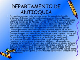 DEPARTAMENTO DE
        ANTIOQUIA
•   En cuanto a parques naturales que gocen de una administración
    ordenada, Antioquia cuenta con buenas reservas. Parque Nacional
    Natural de las Orquídeas , cuenta con 32.000 hectáreas comprendidas
    entre los municipios de Abriaquí, Urrao y Frontino. Posee una enorme
    variedad de orquídeas incorporadas entre abundante flora y fauna.
    Plaza de Cisneros: es una plaza ubicada en la ciudad de Medellín
    nombrada asi en Homenaje al ingeniero cubano Francisco Javier
    Cisneros precursor del ferrocarril De Antioquia. Parque de los Pies
    Descalzos cuenta con un pequeño bosque de bambú, una zona de arena y
    fuentes de agua; por todos estos espacios se puede caminar con los pies
    descalzos; el Parque es un oasis de tranquilidad en medio de la ciudad.
    Parque de Los Deseos y Planetario de Medellín. Se localizan al
    nororiente de Medellín; el primero fue construido con el fin de
    relacionar el universo con los servicios públicos, y el segundo fue
    renovado para incentivar el gusto por la astronomía, el espacio exterior,
    el universo en general y disciplinas afines. Parque Explora . Un enorme
    conjunto de instalaciones científicas y tecnológicas creado por la
    Alcaldía de Medellín para la construcción de conocimiento público sobre
    ciencia, tecnología de punta y otros muchos aspectos del conocimiento y
    la creatividad.
 