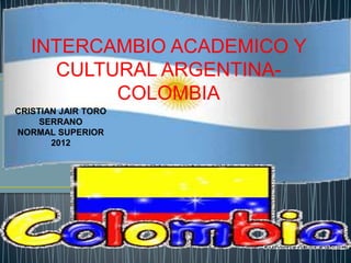 INTERCAMBIO ACADEMICO Y
     CULTURAL ARGENTINA-
          COLOMBIA
CRISTIAN JAIR TORO
     SERRANO
NORMAL SUPERIOR
       2012
 