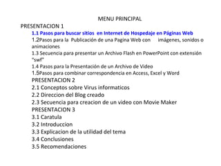 MENU PRINCIPAL
PRESENTACION 1
   1.1 Pasos para buscar sitios en Internet de Hospedaje en Páginas Web
   1.2Pasos para la Publicación de una Pagina Web con imágenes, sonidos o
   animaciones
   1.3 Secuencia para presentar un Archivo Flash en PowerPoint con extensión
   “swf”
   1.4 Pasos para la Presentación de un Archivo de Video
   1.5Pasos para combinar correspondencia en Access, Excel y Word
   PRESENTACION 2
   2.1 Conceptos sobre Virus informaticos
   2.2 Direccion del Blog creado
   2.3 Secuencia para creacion de un video con Movie Maker
   PRESENTACION 3
   3.1 Caratula
   3.2 Introduccion
   3.3 Explicacion de la utilidad del tema
   3.4 Conclusiones
   3.5 Recomendaciones
 