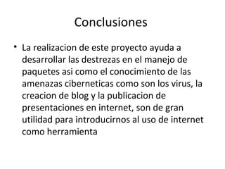Conclusiones
• La realizacion de este proyecto ayuda a
  desarrollar las destrezas en el manejo de
  paquetes asi como el conocimiento de las
  amenazas ciberneticas como son los virus, la
  creacion de blog y la publicacion de
  presentaciones en internet, son de gran
  utilidad para introducirnos al uso de internet
  como herramienta
 