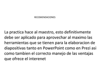 RECOMENDACIONES




La practica hace al maestro, esto definitivmente
debe ser aplicado para aprovechar al maximo las
herramientas que se tienen para la elaboracion de
diapositivas tanto en PowerPoint como en Prezi asi
como tambien el correcto manejo de las ventajas
que ofrece el interenet
 